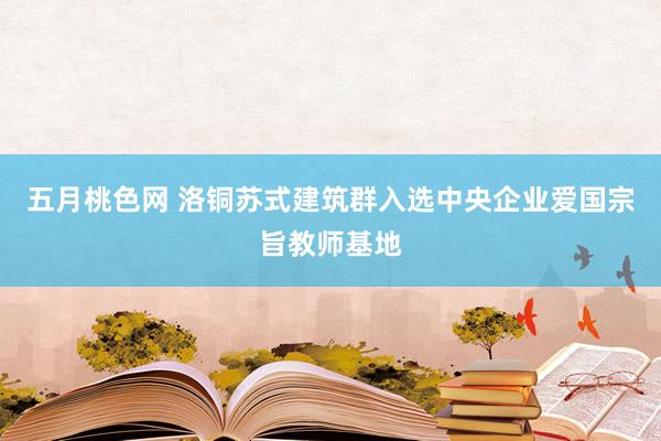 五月桃色网 洛铜苏式建筑群入选中央企业爱国宗旨教师基地