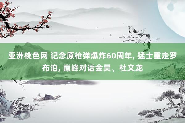 亚洲桃色网 记念原枪弹爆炸60周年， 猛士重走罗布泊， 巅峰对话金昊、杜文龙