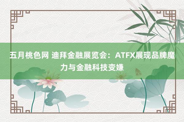 五月桃色网 迪拜金融展览会：ATFX展现品牌魔力与金融科技变嫌