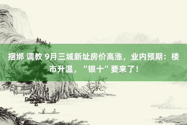 捆绑 调教 9月三城新址房价高涨，业内预期：楼市升温，“银十”要来了！