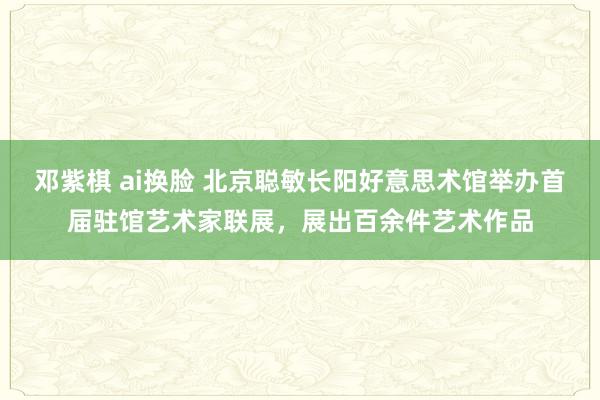 邓紫棋 ai换脸 北京聪敏长阳好意思术馆举办首届驻馆艺术家联展，展出百余件艺术作品