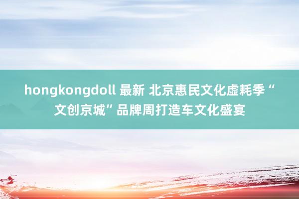 hongkongdoll 最新 北京惠民文化虚耗季“文创京城”品牌周打造车文化盛宴