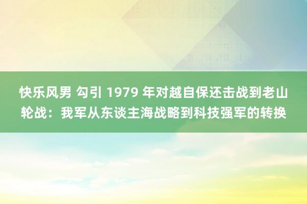 快乐风男 勾引 1979 年对越自保还击战到老山轮战：我军从东谈主海战略到科技强军的转换