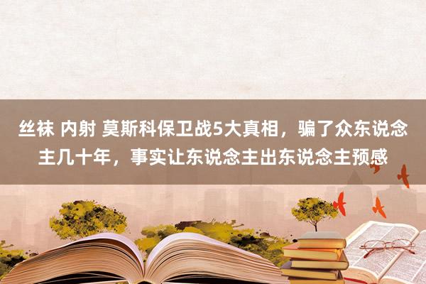 丝袜 内射 莫斯科保卫战5大真相，骗了众东说念主几十年，事实让东说念主出东说念主预感