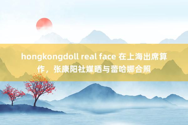 hongkongdoll real face 在上海出席算作，张康阳社媒晒与蕾哈娜合照