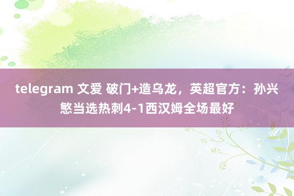 telegram 文爱 破门+造乌龙，英超官方：孙兴慜当选热刺4-1西汉姆全场最好