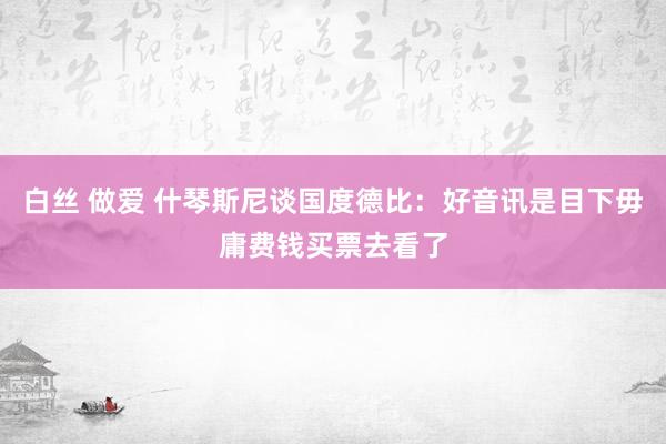 白丝 做爱 什琴斯尼谈国度德比：好音讯是目下毋庸费钱买票去看了