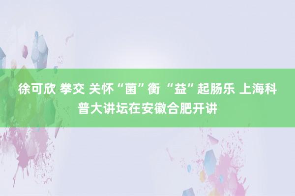 徐可欣 拳交 关怀“菌”衡 “益”起肠乐 上海科普大讲坛在安徽合肥开讲