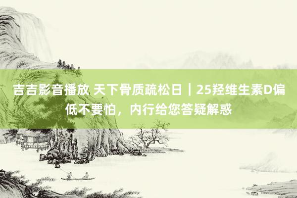 吉吉影音播放 天下骨质疏松日｜25羟维生素D偏低不要怕，内行给您答疑解惑