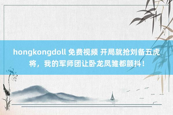 hongkongdoll 免费视频 开局就抢刘备五虎将，我的军师团让卧龙凤雏都颤抖！