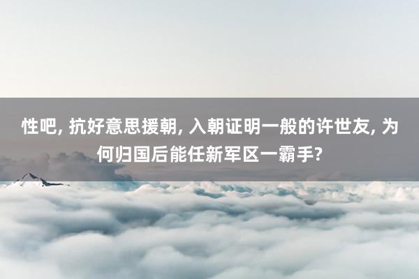 性吧， 抗好意思援朝， 入朝证明一般的许世友， 为何归国后能任新军区一霸手?