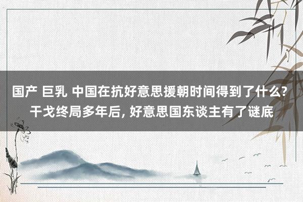 国产 巨乳 中国在抗好意思援朝时间得到了什么? 干戈终局多年后， 好意思国东谈主有了谜底