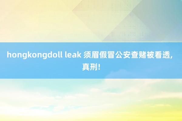 hongkongdoll leak 须眉假冒公安查赌被看透， 真刑!