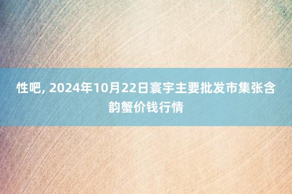 性吧， 2024年10月22日寰宇主要批发市集张含韵蟹价钱行情