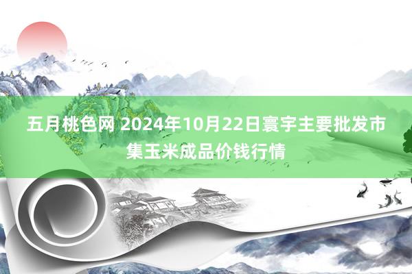 五月桃色网 2024年10月22日寰宇主要批发市集玉米成品价钱行情