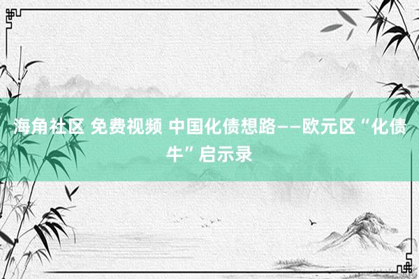 海角社区 免费视频 中国化债想路——欧元区“化债牛”启示录