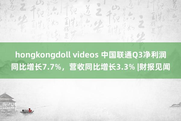 hongkongdoll videos 中国联通Q3净利润同比增长7.7%，营收同比增长3.3% |财报见闻