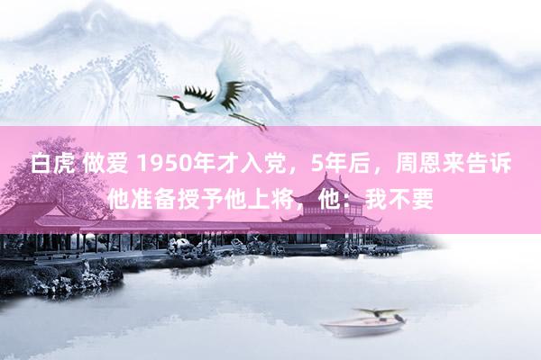 白虎 做爱 1950年才入党，5年后，周恩来告诉他准备授予他上将，他：我不要