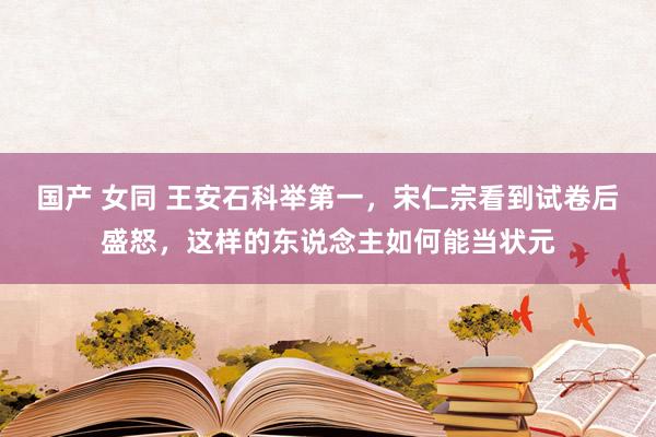 国产 女同 王安石科举第一，宋仁宗看到试卷后盛怒，这样的东说念主如何能当状元