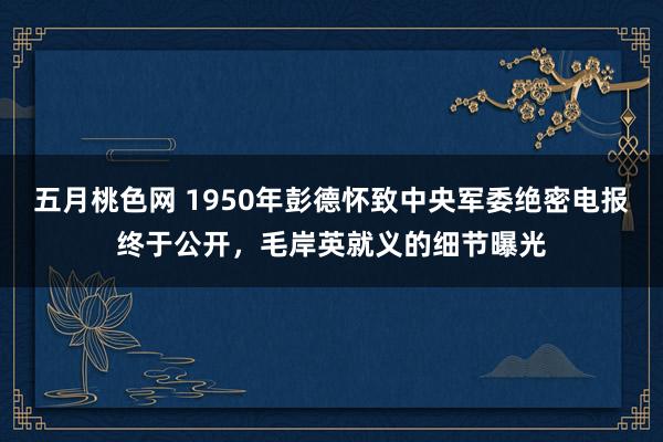 五月桃色网 1950年彭德怀致中央军委绝密电报终于公开，毛岸英就义的细节曝光