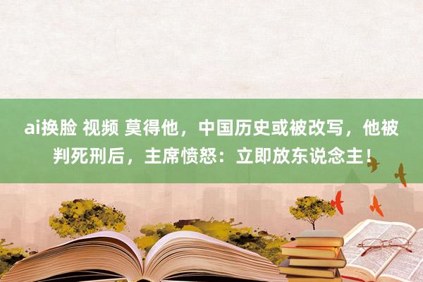 ai换脸 视频 莫得他，中国历史或被改写，他被判死刑后，主席愤怒：立即放东说念主！