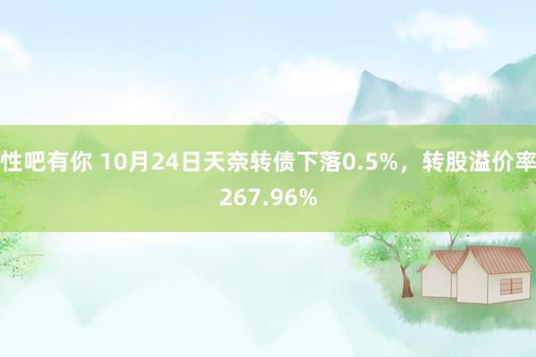 性吧有你 10月24日天奈转债下落0.5%，转股溢价率267.96%