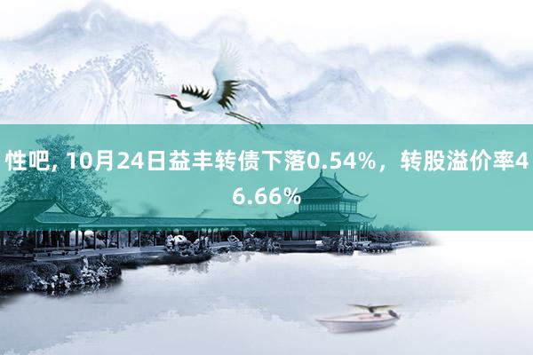 性吧， 10月24日益丰转债下落0.54%，转股溢价率46.66%