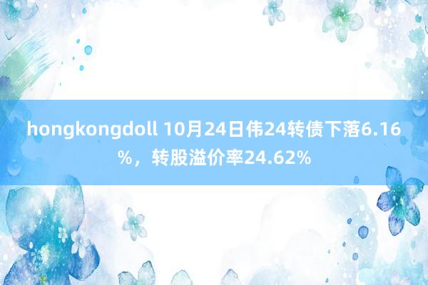 hongkongdoll 10月24日伟24转债下落6.16%，转股溢价率24.62%