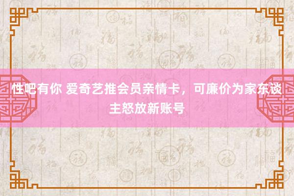 性吧有你 爱奇艺推会员亲情卡，可廉价为家东谈主怒放新账号