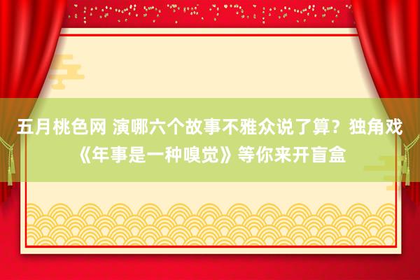 五月桃色网 演哪六个故事不雅众说了算？独角戏《年事是一种嗅觉》等你来开盲盒