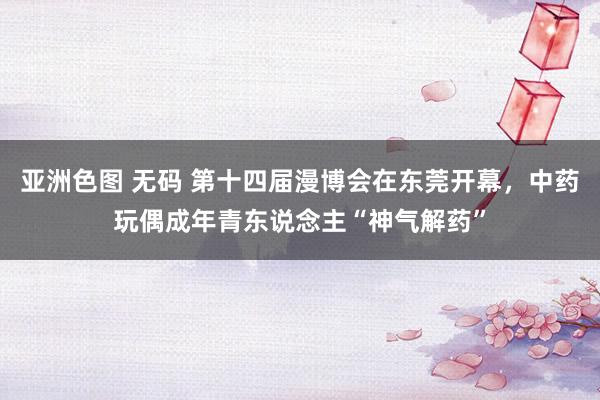 亚洲色图 无码 第十四届漫博会在东莞开幕，中药玩偶成年青东说念主“神气解药”