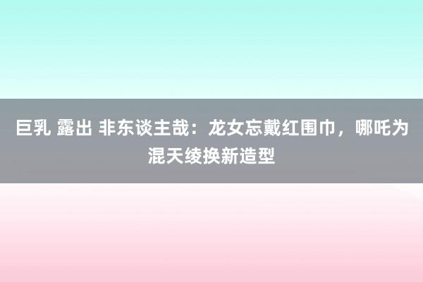 巨乳 露出 非东谈主哉：龙女忘戴红围巾，哪吒为混天绫换新造型