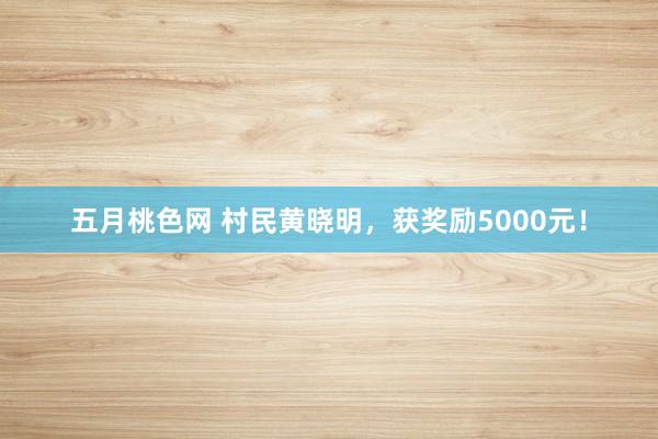 五月桃色网 村民黄晓明，获奖励5000元！