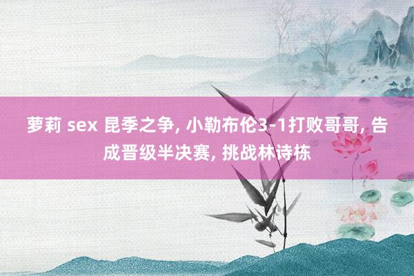 萝莉 sex 昆季之争， 小勒布伦3-1打败哥哥， 告成晋级半决赛， 挑战林诗栋