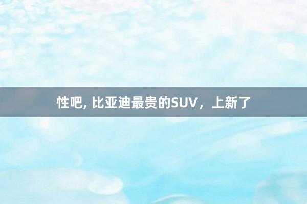 性吧， 比亚迪最贵的SUV，上新了