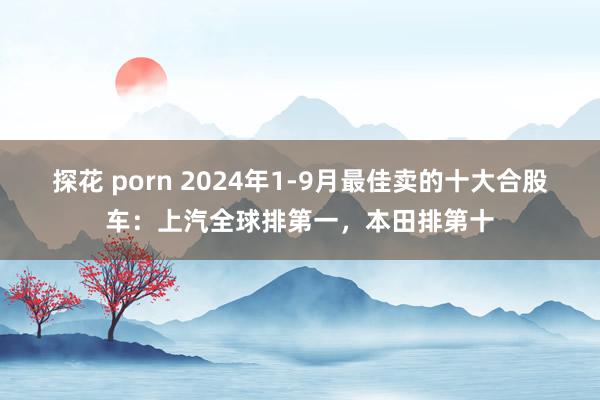 探花 porn 2024年1-9月最佳卖的十大合股车：上汽全球排第一，本田排第十