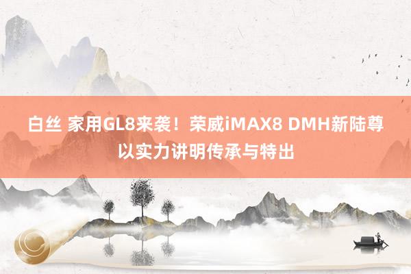 白丝 家用GL8来袭！荣威iMAX8 DMH新陆尊以实力讲明传承与特出