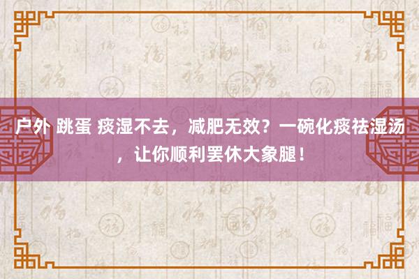 户外 跳蛋 痰湿不去，减肥无效？一碗化痰祛湿汤，让你顺利罢休大象腿！