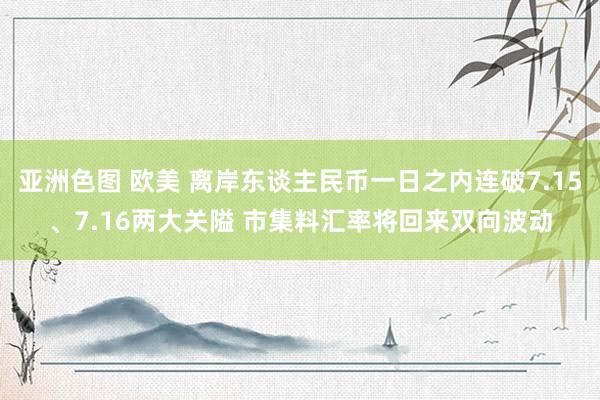 亚洲色图 欧美 离岸东谈主民币一日之内连破7.15、7.16两大关隘 市集料汇率将回来双向波动