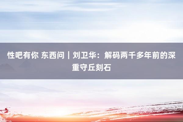 性吧有你 东西问｜刘卫华：解码两千多年前的深重守丘刻石