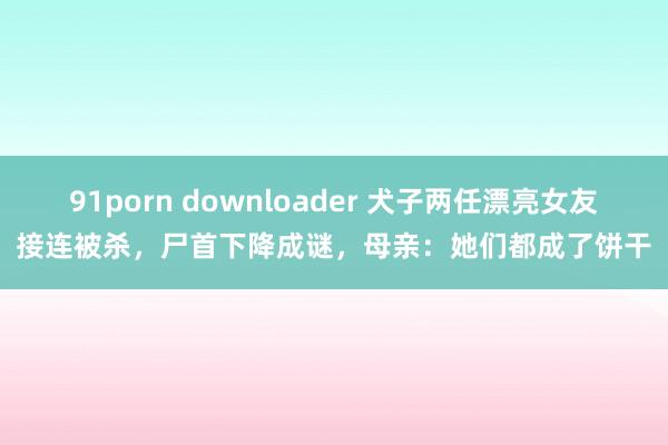 91porn downloader 犬子两任漂亮女友接连被杀，尸首下降成谜，母亲：她们都成了饼干