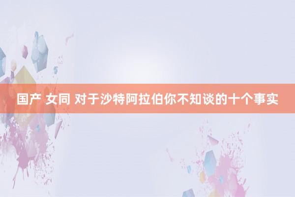 国产 女同 对于沙特阿拉伯你不知谈的十个事实