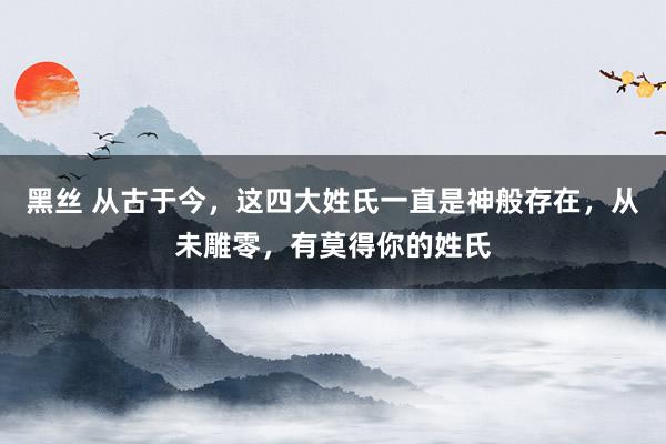 黑丝 从古于今，这四大姓氏一直是神般存在，从未雕零，有莫得你的姓氏