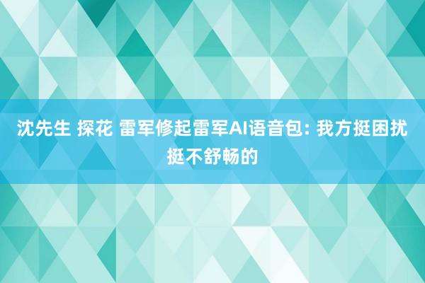 沈先生 探花 雷军修起雷军AI语音包: 我方挺困扰挺不舒畅的