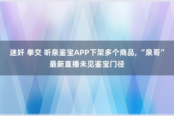 迷奸 拳交 听泉鉴宝APP下架多个商品， “泉哥”最新直播未见鉴宝门径