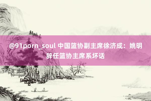 @91porn_soul 中国篮协副主席徐济成：姚明辞任篮协主席系坏话