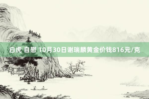 白虎 自慰 10月30日谢瑞麟黄金价钱816元/克