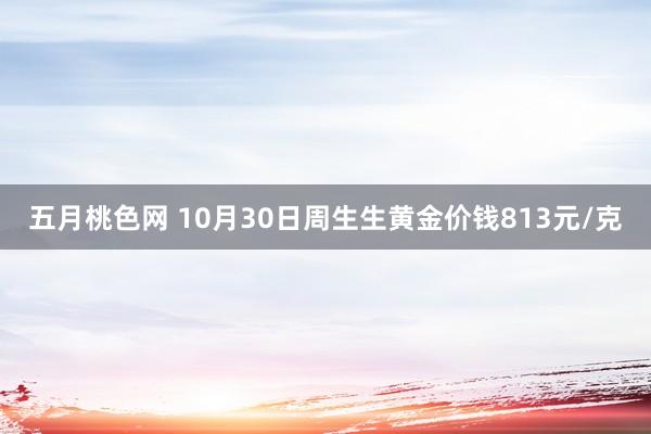 五月桃色网 10月30日周生生黄金价钱813元/克