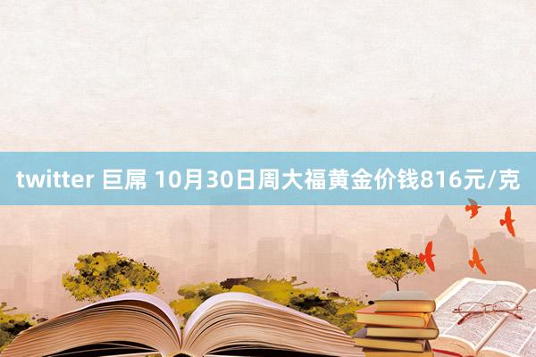 twitter 巨屌 10月30日周大福黄金价钱816元/克