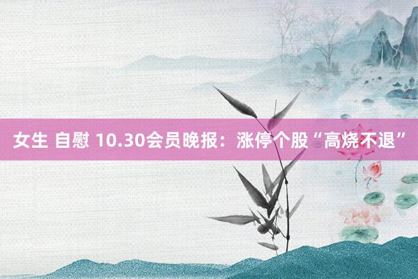 女生 自慰 10.30会员晚报：涨停个股“高烧不退”